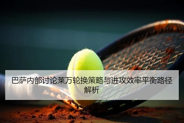 巴萨内部讨论莱万轮换策略与进攻效率平衡路径解析