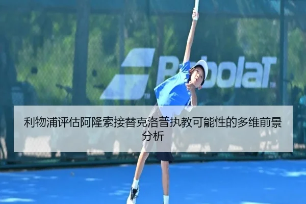 利物浦评估阿隆索接替克洛普执教可能性的多维前景分析