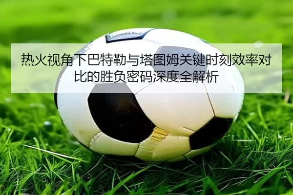 热火视角下巴特勒与塔图姆关键时刻效率对比的胜负密码深度全解析