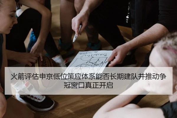 火箭评估申京低位策应体系能否长期建队并推动争冠窗口真正开启
