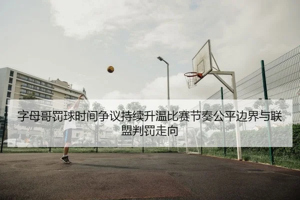 字母哥罚球时间争议持续升温比赛节奏公平边界与联盟判罚走向